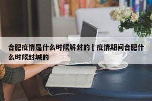 合肥疫情是什么时候解封的›疫情期间合肥什么时候封城的