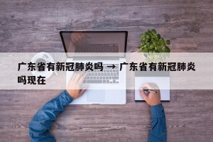 广东省有新冠肺炎吗 → 广东省有新冠肺炎吗现在