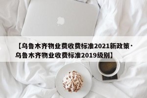【乌鲁木齐物业费收费标准2021新政策·乌鲁木齐物业收费标准2019级别】