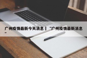 广州疫情最新今天消息›“广州疫情最新消息”