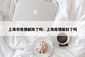 上海市疫情解除了吗：上海疫情解封了吗