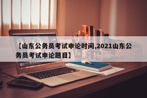 【山东公务员考试申论时间,2021山东公务员考试申论题目】