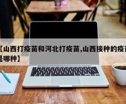 【山西打疫苗和河北打疫苗,山西接种的疫苗是哪种】