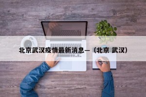 北京武汉疫情最新消息—（北京 武汉）
