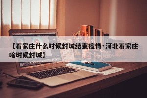 【石家庄什么时候封城结束疫情·河北石家庄啥时候封城】