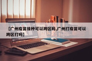 【广州疫苗接种可以跨区吗,广州打疫苗可以跨区打吗】