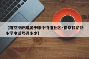 【南京拉萨路属于哪个街道社区·南京拉萨路小学电话号码多少】