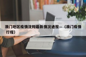 澳门地区疫情沈阳最新情况通报—（澳门疫情 行程）