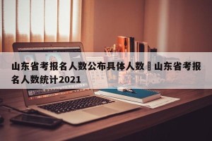 山东省考报名人数公布具体人数›山东省考报名人数统计2021