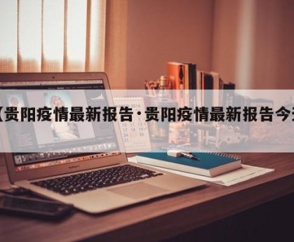 【贵阳疫情最新报告·贵阳疫情最新报告今天】