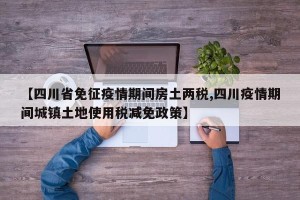 【四川省免征疫情期间房土两税,四川疫情期间城镇土地使用税减免政策】