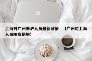 上海对广州来沪人员最新政策—（广州对上海人员防疫措施）