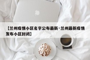【兰州疫情小区名字公布最新·兰州最新疫情发布小区封闭】