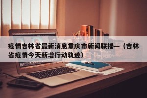 疫情吉林省最新消息重庆市新闻联播—（吉林省疫情今天新增行动轨迹）