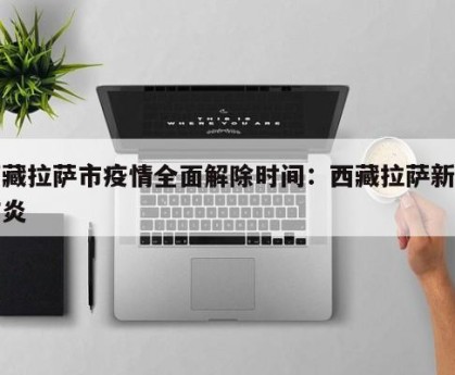 西藏拉萨市疫情全面解除时间：西藏拉萨新冠肺炎