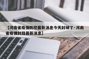 【河南省疫情防控最新消息今天封城了·河南省疫情封路最新消息】