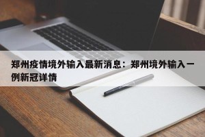 郑州疫情境外输入最新消息：郑州境外输入一例新冠详情