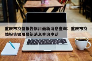 重庆市疫情报告银川最新消息查询：重庆市疫情报告银川最新消息查询电话