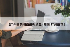 【广州疫情湖南最新消息·湖南 广州疫情】