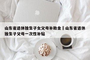 山东省退休独生子女父母补助金›山东省退休独生子父母一次性补贴