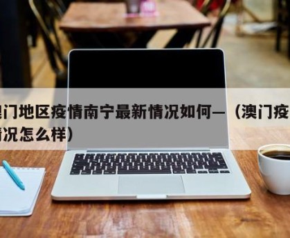 澳门地区疫情南宁最新情况如何—（澳门疫情情况怎么样）