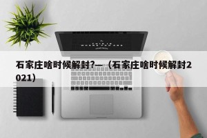 石家庄啥时候解封?—（石家庄啥时候解封2021）