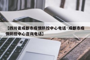 【四川省成都市疫情防控中心电话·成都市疫情防控中心咨询电话】