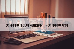 天津封城什么时候结束啊 → 天津封城时间