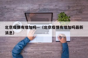 北京疫情有增加吗—（北京疫情有增加吗最新消息）