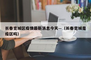 长春宽城区疫情最新消息今天—（长春宽城是疫区吗）