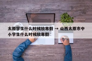太原学生什么时候放寒假 → 山西太原市中小学生什么时候放寒假