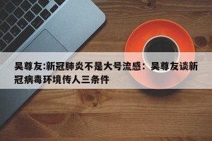 吴尊友:新冠肺炎不是大号流感：吴尊友谈新冠病毒环境传人三条件