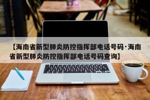 【海南省新型肺炎防控指挥部电话号码·海南省新型肺炎防控指挥部电话号码查询】