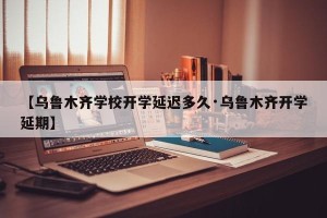 【乌鲁木齐学校开学延迟多久·乌鲁木齐开学延期】
