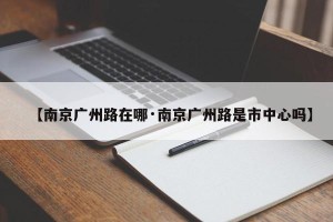 【南京广州路在哪·南京广州路是市中心吗】