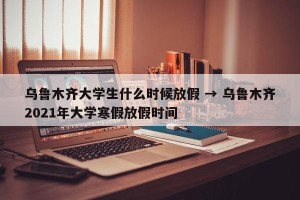 乌鲁木齐大学生什么时候放假 → 乌鲁木齐2021年大学寒假放假时间
