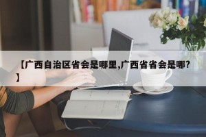 【广西自治区省会是哪里,广西省省会是哪?】