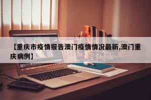 【重庆市疫情报告澳门疫情情况最新,澳门重庆病例】