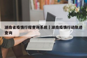 湖南省疫情行程查询系统›湖南疫情行动轨迹查询