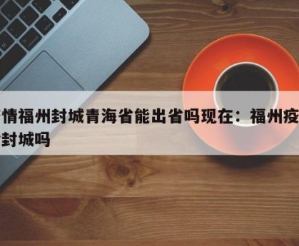 疫情福州封城青海省能出省吗现在：福州疫情会封城吗