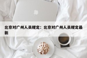 北京对广州人员规定：北京对广州人员规定最新