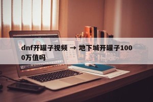 dnf开罐子视频 → 地下城开罐子1000万值吗