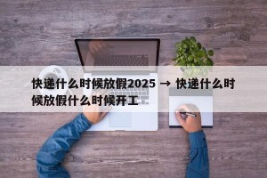 快递什么时候放假2025 → 快递什么时候放假什么时候开工
