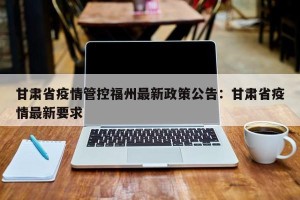 甘肃省疫情管控福州最新政策公告：甘肃省疫情最新要求