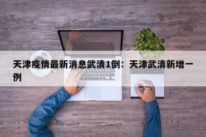 天津疫情最新消息武清1倒：天津武清新增一例