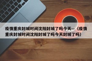 疫情重庆封城时间沈阳封城了吗今天—（疫情重庆封城时间沈阳封城了吗今天封城了吗）