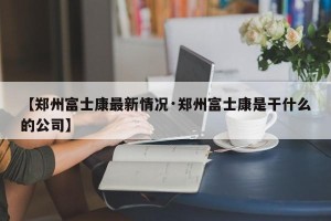 【郑州富士康最新情况·郑州富士康是干什么的公司】