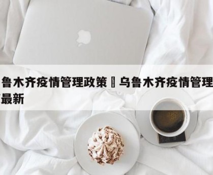 乌鲁木齐疫情管理政策›乌鲁木齐疫情管理政策最新