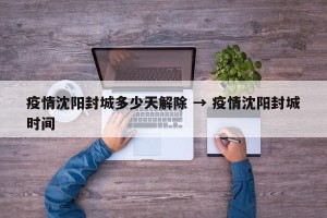 疫情沈阳封城多少天解除 → 疫情沈阳封城时间