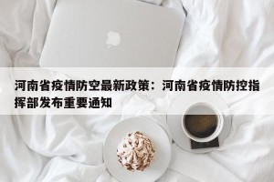河南省疫情防空最新政策：河南省疫情防控指挥部发布重要通知